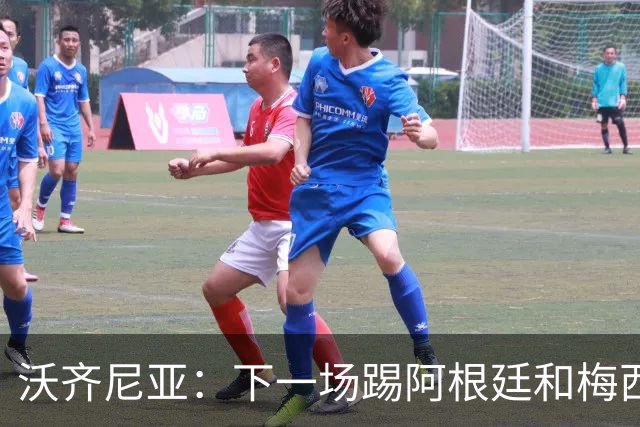 沃齐尼亚：下一场踢阿根廷和梅西是终极荣耀，出线那一刻我乐疯了